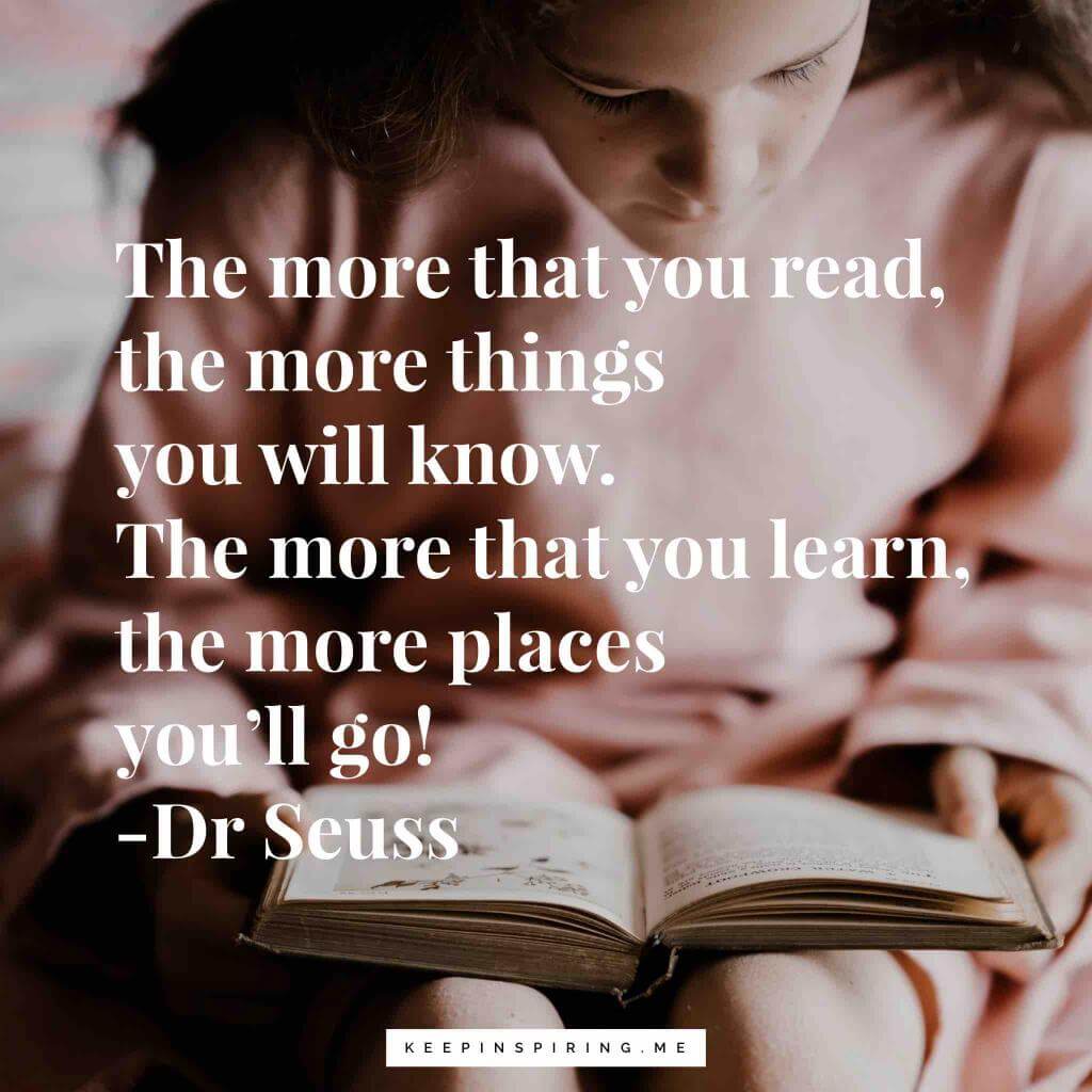 The more that you read, the more things you will know. The more that you learn, the more places you'll go! Dr Seuss